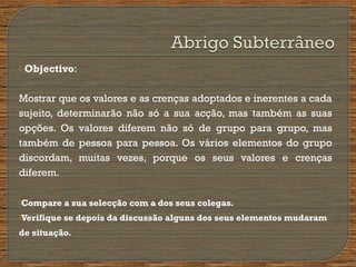  Objectivo:
Mostrar que os valores e as crenças adoptados e inerentes a cada
sujeito, determinarão não só a sua acção, mas também as suas
opções. Os valores diferem não só de grupo para grupo, mas
também de pessoa para pessoa. Os vários elementos do grupo
discordam, muitas vezes, porque os seus valores e crenças
diferem.
Compare a sua selecção com a dos seus colegas.
Verifique se depois da discussão alguns dos seus elementos mudaram
de situação.
 