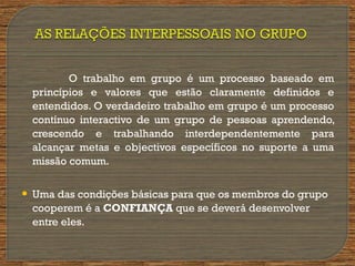 O trabalho em grupo é um processo baseado em
princípios e valores que estão claramente definidos e
entendidos. O verdadeiro trabalho em grupo é um processo
contínuo interactivo de um grupo de pessoas aprendendo,
crescendo e trabalhando interdependentemente para
alcançar metas e objectivos específicos no suporte a uma
missão comum.
 Uma das condições básicas para que os membros do grupo
cooperem é a CONFIANÇA que se deverá desenvolver
entre eles.
 