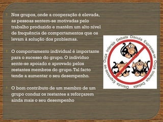 Nos grupos, onde a cooperação é elevada,
as pessoas sentem-se motivadas pelo
trabalho produzido e mantêm um alto nível
de frequência de comportamentos que os
levam à solução dos problemas.
 O comportamento individual é importante
para o sucesso do grupo. O indivíduo
sente-se apoiado e aprovado pelos
restantes membros do grupo.Tal facto
tende a aumentar o seu desempenho.
 O bom contributo de um membro de um
grupo conduz os restantes a reforçarem
ainda mais o seu desempenho
 