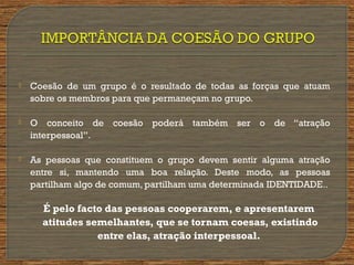  Coesão de um grupo é o resultado de todas as forças que atuam
sobre os membros para que permaneçam no grupo.
 O conceito de coesão poderá também ser o de “atração
interpessoal”.
 As pessoas que constituem o grupo devem sentir alguma atração
entre si, mantendo uma boa relação. Deste modo, as pessoas
partilham algo de comum, partilham uma determinada IDENTIDADE..
É pelo facto das pessoas cooperarem, e apresentarem
atitudes semelhantes, que se tornam coesas, existindo
entre elas, atração interpessoal.
 