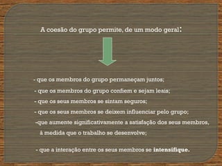 A coesão do grupo permite, de um modo geral:
- que os membros do grupo permaneçam juntos;
- que os membros do grupo confiem e sejam leais;
- que os seus membros se sintam seguros;
- que os seus membros se deixem influenciar pelo grupo;
-que aumente significativamente a satisfação dos seus membros,
à medida que o trabalho se desenvolve;
- que a interação entre os seus membros se intensifique.
 