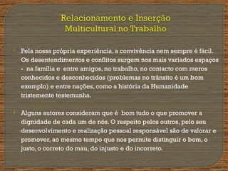  Pela nossa própria experiência, a convivência nem sempre é fácil.
Os desentendimentos e conflitos surgem nos mais variados espaços
- na família e entre amigos, no trabalho, no contacto com meros
conhecidos e desconhecidos (problemas no trânsito é um bom
exemplo) e entre nações, como a história da Humanidade
tristemente testemunha.
 Alguns autores consideram que é bom tudo o que promover a
dignidade de cada um de nós. O respeito pelos outros, pelo seu
desenvolvimento e realização pessoal responsável são de valorar e
promover, ao mesmo tempo que nos permite distinguir o bom, o
justo, o correto do mau, do injusto e do incorreto.
 