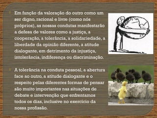  Em função da valoração do outro como um
ser digno, racional e livre (como nós
próprios), as nossas condutas manifestarão
a defesa de valores como a justiça, a
cooperação, a tolerância, a solidariedade, a
liberdade da opinião diferente, a atitude
dialogante, em detrimento da injustiça,
intolerância, indiferença ou discriminação.
 A tolerância na conduta pessoal, a abertura
face ao outro, a atitude dialogante e o
respeito pelas diferentes formas de pensar
são muito importantes nas situações de
debate e intervenção que enfrentamos
todos os dias, inclusive no exercício da
nossa profissão.
 