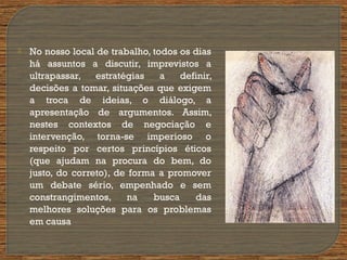  No nosso local de trabalho, todos os dias
há assuntos a discutir, imprevistos a
ultrapassar, estratégias a definir,
decisões a tomar, situações que exigem
a troca de ideias, o diálogo, a
apresentação de argumentos. Assim,
nestes contextos de negociação e
intervenção, torna-se imperioso o
respeito por certos princípios éticos
(que ajudam na procura do bem, do
justo, do correto), de forma a promover
um debate sério, empenhado e sem
constrangimentos, na busca das
melhores soluções para os problemas
em causa
 