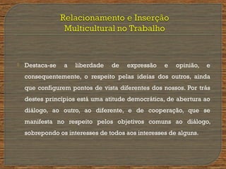  Destaca-se a liberdade de expressão e opinião, e
consequentemente, o respeito pelas ideias dos outros, ainda
que configurem pontos de vista diferentes dos nossos. Por trás
destes princípios está uma atitude democrática, de abertura ao
diálogo, ao outro, ao diferente, e de cooperação, que se
manifesta no respeito pelos objetivos comuns ao diálogo,
sobrepondo os interesses de todos aos interesses de alguns.
 