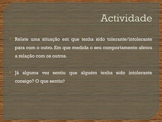  Relate uma situação em que tenha sido tolerante/intolerante
para com o outro. Em que medida o seu comportamento afetou
a relação com os outros.
 Já alguma vez sentiu que alguém tenha sido intolerante
consigo? O que sentiu?
 