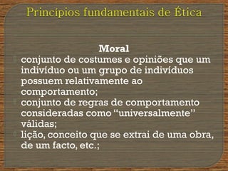 Moral
 conjunto de costumes e opiniões que um
indivíduo ou um grupo de indivíduos
possuem relativamente ao
comportamento;
 conjunto de regras de comportamento
consideradas como “universalmente”
válidas;
 lição, conceito que se extrai de uma obra,
de um facto, etc.;
 