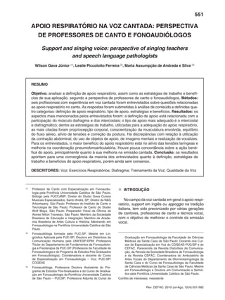 551
Rev. CEFAC. 2010 Jul-Ago; 12(4):551-562
APOIO RESPIRATÓRIO NA VOZ CANTADA: PERSPECTIVA
DE PROFESSORES DE CANTO E FONOAUDIÓLOGOS
Support and singing voice: perspective of singing teachers
and speech language pathologists
Wilson Gava Júnior (1)
, Leslie Piccolotto Ferreira(2)
, Marta Assumpção de Andrada e Silva (3)
RESUMO
Objetivo: analisar a definição de apoio respiratório, assim como as estratégias de trabalho e benefí-
cios de sua aplicação, segundo a perspectiva de professores de canto e fonoaudiólogos. Métodos:
seis profissionais com experiência em voz cantada foram entrevistados sobre questões relacionadas
ao apoio respiratório no canto. As respostas foram submetidas à análise de conteúdo e definidas qua-
tro categorias: definição de apoio respiratório, tipo de apoio, estratégias e benefícios. Resultados: os
aspectos mais mencionados pelos entrevistados foram: a definição de apoio está relacionada com a
participação do músculo diafragma e dos intercostais; o tipo de apoio mais adequado é o intercostal
e diafragmático; dentre as estratégias de trabalho, utilizadas para a adequação do apoio respiratório,
as mais citadas foram propriocepção corporal, conscientização da musculatura envolvida, equilíbrio
do fluxo aéreo, alívio de tensões e correção da postura. Há discrepâncias com relação à utilização
da contração abdominal, do uso de objetos de apoio, de imagens mentais e realização de vocalizes.
Para os entrevistados, o maior benefício do apoio respiratório está no alívio das tensões laríngeas e
melhoria na coordenação pneumofonoarticulatória. Houve pouca concordância sobre a ação bené-
fica do apoio, principalmente quanto à sua melhoria na emissão cantada. Conclusão: os resultados
apontam para uma convergência da maioria dos entrevistados quanto à definição, estratégias de
trabalho e benefícios do apoio respiratório, porém ainda sem consenso.
DESCRITORES: Voz; Exercícios Respiratórios; Diafragma; Treinamento da Voz; Qualidade da Voz
(1)
	 Professor de Canto com Especialização em Fonoaudio-
logia pela Pontifícia Universidade Católica de São Paulo;
Biólogo pela PUCCAMP; Diretor do Studio Gava Cursos
Musicais Especializados, Santo André, SP; Diretor da N&G
Artcompany, São Paulo; Professor do Instituto de Canto e
Tecnologia de São Paulo; Professor de Canto do Studio
Wolf Maya, São Paulo; Preparador Vocal da Oficina de
Atores Nilton Travesso, São Paulo; Membro da Sociedade
Brasileira de Educação e Integração; Membro da Acade-
mia Brasileira de Artes Cultura e História; Mestrando em
Fonoaudiologia na Pontifícia Universidade Católica de São
Paulo.
(2)
	 Fonoaudióloga formada pela PUC-SP, Mestre em Lin-
güística Aplicada pela PUC-SP; Doutora em Distúrbios da
Comunicação Humana pela UNIFESP-EPM; Professora
Titular do Departamento de Fundamentos da Fonoaudiolo-
gia e Fisioterapia da PUC-SP (Professora da Faculdade de
Fonoaudiologia e do Programa de Estudos Pós-Graduados
em Fonoaudiologia); Coordenadora e docente do Curso
de Especialização em Fonoaudiologia – Voz; PUC-SP/
COGEAE
(3)
	 Fonoaudióloga; Professora Doutora Assistente do Pro-
grama de Estudos Pós-Graduados e do Curso de Gradua-
ção em Fonoaudiologia da Pontifícia Universidade Católica
de São Paulo – PUCSP; Professora Adjunta do Curso de
	 Graduação em Fonoaudiologia da Faculdade de Ciências
Médicas da Santa Casa de São Paulo; Docente nos Cur-
sos de Especialização em Voz do COGEAE-PUC/SP e do
CEFAC. Parecerista da Revista Distúrbios da Comunica-
ção, da Revista da Sociedade Brasileira de Fonoaudiologia
e da Revista CEFAC; Coordenadora do Ambulatório de
Artes Vocais do Departamento de Otorrinolaringologia da
Santa Casa e do Curso de Fonoaudiologia da Faculdade
de Ciências Médicas da Santa Casa de São Paulo; Mestre
em Fonoaudiologia e Doutora em Comunicação e Semió-
tica pela Pontifícia Universidade Católica de São Paulo.
Conflito de interesses: inexistente
„„ INTRODUÇÃO
No campo da voz cantada em geral o apoio respi-
ratório, support em inglês ou appoggio na tradição
italiana, tem sido preconizado por várias gerações
de cantores, professores de canto e técnica vocal,
com o objetivo de melhorar o controle da emissão
vocal.
 