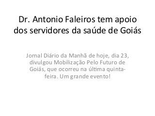 Dr.	
  Antonio	
  Faleiros	
  tem	
  apoio	
  
dos	
  servidores	
  da	
  saúde	
  de	
  Goiás	
  
Jornal	
  Diário	
  da	
  Manhã	
  de	
  hoje,	
  dia	
  23,	
  
divulgou	
  Mobilização	
  Pelo	
  Futuro	
  de	
  
Goiás,	
  que	
  ocorreu	
  na	
  úlFma	
  quinta-­‐
feira.	
  Um	
  grande	
  evento!	
  
 