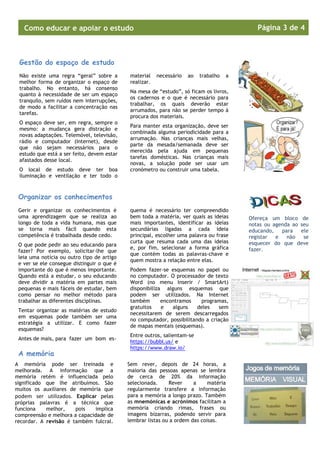 Página 3 de 4

Como educar e apoiar o estudo
Novos Alunos

Gestão do espaço de estudo
Não existe uma regra “geral” sobre a
melhor forma de organizar o espaço de
trabalho. No entanto, há consenso
quanto à necessidade de ser um espaço
tranquilo, sem ruídos nem interrupções,
de modo a facilitar a concentração nas
tarefas.
O espaço deve ser, em regra, sempre o
mesmo: a mudança gera distração e
novas adaptações. Telemóvel, televisão,
rádio e computador (Internet), desde
que não sejam necessários para o
estudo que está a ser feito, devem estar
afastados desse local.
O local de estudo deve ter boa
iluminação e ventilação e ter todo o

material
realizar.

necessário

ao

trabalho

a

Na mesa de “estudo”, só ficam os livros,
os cadernos e o que é necessário para
trabalhar, os quais deverão estar
arrumados, para não se perder tempo à
procura dos materiais.
Para manter esta organização, deve ser
combinada alguma periodicidade para a
arrumação. Nas crianças mais velhas,
parte da mesada/semanada deve ser
merecida pela ajuda em pequenas
tarefas domésticas. Nas crianças mais
novas, a solução pode ser usar um
cronómetro ou construir uma tabela.

Organizar os conhecimentos
Gerir e organizar os conhecimentos é
uma aprendizagem que se realiza ao
longo de toda a vida humana, mas que
se torna mais fácil quando esta
competência é trabalhada desde cedo.
O que pode pedir ao seu educando para
fazer? Por exemplo, solicitar-lhe que
leia uma notícia ou outro tipo de artigo
e ver se ele consegue distinguir o que é
importante do que é menos importante.
Quando está a estudar, o seu educando
deve dividir a matéria em partes mais
pequenas e mais fáceis de estudar, bem
como pensar no melhor método para
trabalhar as diferentes disciplinas.
Tentar organizar as matérias de estudo
em esquemas pode também ser uma
estratégia a utilizar. E como fazer
esquemas?
Antes de mais, para fazer um bom es-

A memória
A memória pode ser treinada e
melhorada. A informação que a
memória retém é influenciada pelo
significado que lhe atribuímos. São
muitos os auxiliares de memória que
podem ser utilizados. Explicar pelas
próprias palavras é a técnica que
funciona
melhor,
pois
implica
compreensão e melhora a capacidade de
recordar. A revisão é também fulcral.

quema é necessário ter compreendido
bem toda a matéria, ver quais as ideias
mais importantes, identificar as ideias
secundárias ligadas a cada ideia
principal, escolher uma palavra ou frase
curta que resuma cada uma das ideias
e, por fim, selecionar a forma gráfica
que contém todas as palavras-chave e
quem mostra a relação entre elas.
Podem fazer-se esquemas no papel ou
no computador. O processador de texto
Word (no menu Inserir / SmartArt)
disponibiliza alguns esquemas que
podem ser utilizados. Na Internet
também
encontramos
programas,
gratuitos
e
alguns
deles
sem
necessitarem de serem descarregados
no computador, possibilitando a criação
de mapas mentais (esquemas).
Entre outros, salientam-se
https://bubbl.us/ e
https://www.draw.io/
Sem rever, depois de 24 horas, a
maioria das pessoas apenas se lembra
de cerca de 20% da informação
selecionada.
Rever
a
matéria
regularmente transfere a informação
para a memória a longo prazo. Também
as mnemónicas e acrónimos facilitam a
memória criando rimas, frases ou
imagens bizarras, podendo servir para
lembrar listas ou a ordem das coisas.

Ofereça um bloco de
notas ou agenda ao seu
educando,
para
ele
registar
e
não
se
esquecer do que deve
fazer.

 