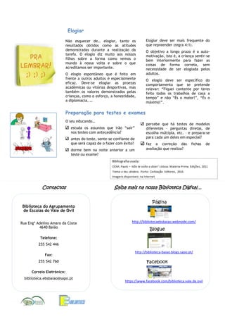 Elogiar
Não esquecer de… elogiar, tanto os
resultados obtidos como as atitudes
demonstradas durante a realização da
tarefa. O elogio diz muito aos nossos
filhos sobre a forma como vemos o
mundo à nossa volta e sobre o que
acreditamos ser importante.
O elogio espontâneo que é feito em
frente a outros adultos é especialmente
eficaz. Deve-se elogiar as proezas
académicas ou vitórias desportivas, mas
também os valores demonstrados pelas
crianças, como o esforço, a honestidade,
a diplomacia, …

Elogiar deve ser mais frequente do
que repreender (regra 4:1).
O objetivo a longo prazo é a automotivação, isto é, a criança sentir-se
bem interiormente para fazer as
coisas de forma correta, sem
necessidade de ser elogiada pelos
adultos.
O elogio deve ser específico do
comportamento que se pretende
relevar: “Fiquei contente por teres
feito todos os trabalhos de casa a
tempo” e não “És o maior!”, “És o
máximo!”.

Preparação para testes e exames
O seu educando…
estuda os assuntos que irão “sair”
nos testes com antecedência?
antes do teste, sente-se confiante de
que será capaz de o fazer com êxito?
dorme bem na noite anterior a um
teste ou exame?

Contactos

Biblioteca do Agrupamento
de Escolas do Vale de Ovil
Rua Engº Adelino Amaro da Costa
4640 Baião

percebe que há testes de modelos
diferentes – perguntas diretas, de
escolha múltipla, etc. – e prepara-se
para cada um deles em especial?
faz a correção das
avaliação que realiza?

fichas

Saiba mais na nossa Biblioteca Digital…
Página

http://bibliotecaebsbaiao.webnode.com/

Blogue

Telefone:
255 542 446
Fax:
255 542 760

http://biblioteca-baiao.blogs.sapo.pt/

Facebook

Correio Eletrónico:
biblioteca.ebsbaiao@sapo.pt

https://www.facebook.com/biblioteca.vale.de.ovil

de

 