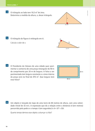 FICHA GLOBAL 7
©
AREAL
EDITORES
3 	
O triângulo ao lado tem 10,5 m2
de área.
Determina a medida da altura, x, desse triângulo.
4 	 O triângulo da figura é retângulo em A.
	 Calcula o valor de x.
5 	
O Presidente da Câmara de uma cidade quer pavi-
mentar o contorno de uma praça retangular de 40 m
de comprimento por 20 m de largura. A faixa a ser
pavimentada tem largura constante e a área interna
da praça será no final de 476 m2
. Que largura terá
essa faixa?
6 	
Um objeto é lançado do topo de uma torre de 84 metros de altura, com uma veloci-
dade inicial de 32 m/s. A expressão que dá a relação entre a distância d (em metros)
percorrida pela pedra e o tempo t (em segundos) é d = 5t2
+ 32t.
	 Quanto tempo demora esse objeto a alcançar o chão?
x + 4
x
C
A
B
12
5
x + 1
40 m
20 m
14
 