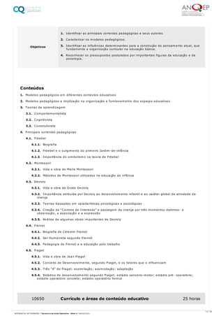 1. Modelos pedagógicos em diferentes contextos educativos
2. Modelos pedagógicos e implicação na organização e funcionamento dos espaços educativos
3. Teorias da aprendizagem
3.1. Comportamentalista
3.2. Cognitivista
3.3. Construtivista
4. Principais correntes pedagógicas
4.1. Fröebel
4.1.1. Biografia
4.1.2. Fröebel e o surgimento do primeiro Jardim-de-infância
4.1.3. Importância do simbolismo na teoria de Fröebel
4.2. Montessori
4.2.1. Vida e obra de Maria Montessori
4.2.2. Métodos de Montessori utilizados na educação da infância
4.3. Decroly
4.3.1. Vida e obra de Ovide Decroly
4.3.2. Importância atribuída por Decroly ao desenvolvimento infantil e ao caráter global da atividade da
criança
4.3.3. Teorias baseadas em características psicológicas e sociológicas
4.3.4. Criação de “Centros de Interesse” e passagem da criança por três momentos distintos: a
observação, a associação e a expressão
4.3.5. Análise de algumas obras importantes de Decroly
4.4. Freinet
4.4.1. Biografia de Célestin Freinet
4.4.2. Ser Humanista segundo Freinet
4.4.3. Pedagogia de Freinet e a educação pelo trabalho
4.5. Piaget
4.5.1. Vida e obra de Jean Piaget
4.5.2. Conceito de Desenvolvimento, segundo Piaget, e os fatores que o influenciam
4.5.3. Três “A” de Piaget: assimilação; acomodação; adaptação
4.5.4. Estádios de desenvolvimento segundo Piaget: estádio sensório-motor; estádio pré- operatório;
estádio operatório concreto; estádio operatório formal
Objetivos
1. Identificar as principais correntes pedagógicas e seus autores.
2. Caracterizar os modelos pedagógicos.
3. Identificar as influências determinantes para a construção do pensamento atual, que
fundamenta a organização curricular na educação básica.
4. Reconhecer os pressupostos postulados por importantes figuras da educação e da
psicologia.
Conteúdos
10650 Currículo e áreas de conteúdo educativo 25 horas
12 / 59
REFERENCIAL DE FORMAÇÃO | Técnico/a de Ação Educativa - Nível 4 | 08/02/2022
 