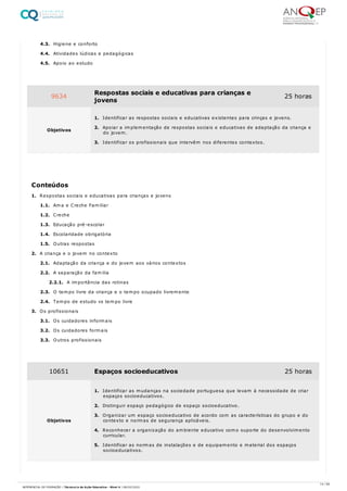 4.3. Higiene e conforto
4.4. Atividades lúdicas e pedagógicas
4.5. Apoio ao estudo
1. Respostas sociais e educativas para crianças e jovens
1.1. Ama e Creche Familiar
1.2. Creche
1.3. Educação pré-escolar
1.4. Escolaridade obrigatória
1.5. Outras respostas
2. A criança e o jovem no contexto
2.1. Adaptação da criança e do jovem aos vários contextos
2.2. A separação da familia
2.2.1. A importância das rotinas
2.3. O tempo livre da criança e o tempo ocupado livremente
2.4. Tempo de estudo vs tempo livre
3. Os profissionais
3.1. Os cuidadores informais
3.2. Os cuidadores formais
3.3. Outros profissionais
9634 Respostas sociais e educativas para crianças e
jovens
25 horas
Objetivos
1. Identificar as respostas sociais e educativas existentes para crinças e jovens.
2. Apoiar a implementação de respostas sociais e educativas de adaptação da criança e
do jovem.
3. Identificar os profissionais que intervêm nos diferentes contextos.
Conteúdos
10651 Espaços socioeducativos 25 horas
Objetivos
1. Identificar as mudanças na sociedade portuguesa que levam à necessidade de criar
espaços socioeducativos.
2. Distinguir espaço pedagógico de espaço socioeducativo.
3. Organizar um espaço socioeducativo de acordo com as características do grupo e do
contexto e normas de segurança aplicáveis.
4. Reconhecer a organização do ambiente educativo como suporte do desenvolvimento
curricular.
5. Identificar as normas de instalações e de equipamento e material dos espaços
socioeducativos.
14 / 59
REFERENCIAL DE FORMAÇÃO | Técnico/a de Ação Educativa - Nível 4 | 08/02/2022
 