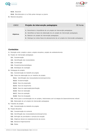 8.13. Acessível
8.14. Manufaturado e/ ou feito pelas crianças ou jovens
9. Material educativo
1. Distinção entre: projeto e plano; projeto educativo; projeto de estabelecimento
2. Projeto de intervenção pedagógica
2.1. Caracterização
2.2. Identificação das necessidades
2.3. Constituição
2.4. Procedimentos/estratégias
2.5. Estratégias de avaliação
3. Pedagogia de projeto
3.1. Caracterização do trabalho de projeto
3.2. Fases de elaboração de um relatório de projeto
3.2.1. Identificação das necessidades/constrangimentos
3.2.2. Fundamentação
3.2.3. Fase de preparação
3.2.4. Fase de lançamento
3.2.5. Fase de organização/planificação
3.2.6. Fase de realização
3.2.7. Fase de avaliação
3.2.8. Fase de divulgação
3.3. Meios para a concretização de um projeto, relacionados com as etapas de desenvolvimento infantil
3.4. Elaboração de um projeto de intervenção pedagógica
4. Trabalho de projeto
4.1. Caracterização do trabalho de projeto
5. Projeto Educativo
5.1. Caracterização do contexto
5.2. Identificação das necessidades/constrangimentos
5.3. Definição de prioridades e campos de atuação
5.4. Objetivos Gerais do estabelecimento de ensino
5.5. Estrutura Organizacional
5.6. Metas
10652 Projeto de intervenção pedagógica 50 horas
Objetivos
1. Reconhecer a importância de um projeto de intervenção pedagógica.
2. Identificar as fases de elaboração de um projeto de intervenção pedagógica.
3. Elaborar um projeto de intervenção pedagógica.
4. Distinguir as várias fases do planeamento de um projeto de intervenção pedagógica.
Conteúdos
16 / 59
REFERENCIAL DE FORMAÇÃO | Técnico/a de Ação Educativa - Nível 4 | 08/02/2022
 