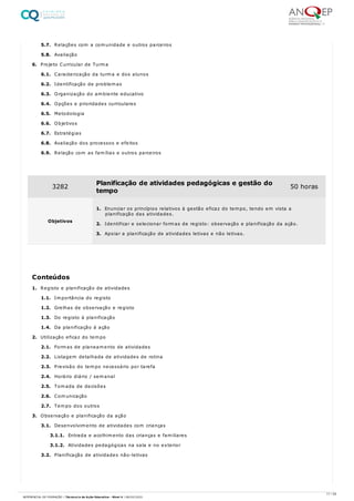 5.7. Relações com a comunidade e outros parceiros
5.8. Avaliação
6. Projeto Curricular de Turma
6.1. Caracterização da turma e dos alunos
6.2. Identificação de problemas
6.3. Organização do ambiente educativo
6.4. Opções e prioridades curriculares
6.5. Metodologia
6.6. Objetivos
6.7. Estratégias
6.8. Avaliação dos processos e efeitos
6.9. Relação com as famílias e outros parceiros
1. Registo e planificação de atividades
1.1. Importância do registo
1.2. Grelhas de observação e registo
1.3. Do registo à planificação
1.4. Da planificação à ação
2. Utilização eficaz do tempo
2.1. Formas de planeamento de atividades
2.2. Listagem detalhada de atividades de rotina
2.3. Previsão do tempo necessário por tarefa
2.4. Horário diário / semanal
2.5. Tomada de decisões
2.6. Comunicação
2.7. Tempo dos outros
3. Observação e planificação da ação
3.1. Desenvolvimento de atividades com crianças
3.1.1. Entrada e acolhimento das crianças e familiares
3.1.2. Atividades pedagógicas na sala e no exterior
3.2. Planificação de atividades não-letivas
3282 Planificação de atividades pedagógicas e gestão do
tempo
50 horas
Objetivos
1. Enunciar os princípios relativos à gestão eficaz do tempo, tendo em vista a
planificação das atividades.
2. Identificar e selecionar formas de registo: observação e planificação da ação.
3. Apoiar a planificação de atividades letivas e não letivas.
Conteúdos
17 / 59
REFERENCIAL DE FORMAÇÃO | Técnico/a de Ação Educativa - Nível 4 | 08/02/2022
 