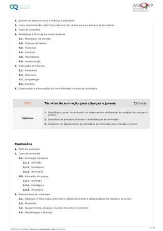 1. Autores de literatura para a infância e juventude
2. Livros recomendados pelo Plano Nacional de Leitura para as diversas faixas etárias
3. Tipos de ilustração
4. Estratégias e técnicas de contar histórias
4.1. Estratégias de atenção
4.2. Técnicas de leitura
4.3. Fantoches
4.4. Sombras
4.5. Flanelógrafo
4.6. Dramatização
5. Elaboração de ficheiros
5.1. Provérbios
5.2. Adivinhas
5.3. Lengalengas
5.4. Canções
6. Organização e dinamização de uma biblioteca na sala de atividades
1. Perfil do animador
2. Tipos de animação
2.1. Animação individual
2.1.1. Definição
2.1.2. Estratégias
2.1.3. Atividades
2.2. Animação de grupos
2.2.1. Definição
2.2.2. Estratégias
2.2.3. Atividades
3. Planeamento de atividades
3.1. Objetivos e meios para promover o desenvolvimento e aprendizagem da criança e do jovem
3.2. Atividades
3.3. Equipamentos, espaços, recursos materiais e humanos
3.4. Metodologias e técnicas
9851 Técnicas de animação para crianças e jovens 25 horas
Objetivos
1. Identificar o papel do animador no desempenho profissional de cuidador de crianças e
jovens.
2. Identificar as principais técnicas e metodologias de animação.
3. Colaborar no planeamento de atividades de animação para crianças e jovens.
Conteúdos
19 / 59
REFERENCIAL DE FORMAÇÃO | Técnico/a de Ação Educativa - Nível 4 | 08/02/2022
 