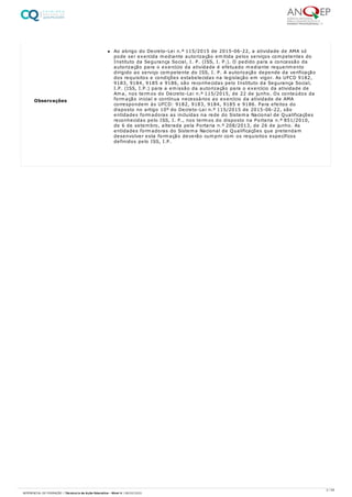 Observações
Ao abrigo do Decreto-Lei n.º 115/2015 de 2015-06-22, a atividade de AMA só
pode ser exercida mediante autorização emitida pelos serviços competentes do
Instituto da Segurança Social, I. P. (ISS, I. P.). O pedido para a concessão da
autorização para o exercício da atividade é efetuado mediante requerimento
dirigido ao serviço competente do ISS, I. P. A autorização depende da verificação
dos requisitos e condições estabelecidas na legislação em vigor. As UFCD 9182,
9183, 9184, 9185 e 9186, são reconhecidas pelo Instituto da Segurança Social,
I.P. (ISS, I.P.) para a emissão da autorização para o exercício da atividade de
Ama, nos termos do Decreto-Lei n.º 115/2015, de 22 de junho. Os conteúdos da
formação inicial e contínua necessários ao exercício da atividade de AMA
correspondem às UFCD: 9182, 9183, 9184, 9185 e 9186. Para efeitos do
disposto no artigo 10º do Decreto-Lei n.º 115/2015 de 2015-06-22, são
entidades formadoras as incluídas na rede do Sistema Nacional de Qualificações
reconhecidas pelo ISS, I. P., nos termos do disposto na Portaria n.º 851/2010,
de 6 de setembro, alterada pela Portaria n.º 208/2013, de 26 de junho. As
entidades formadoras do Sistema Nacional de Qualificações que pretendam
desenvolver esta formação deverão cumprir com os requisitos específicos
definidos pelo ISS, I.P.
2 / 59
REFERENCIAL DE FORMAÇÃO | Técnico/a de Ação Educativa - Nível 4 | 08/02/2022
 