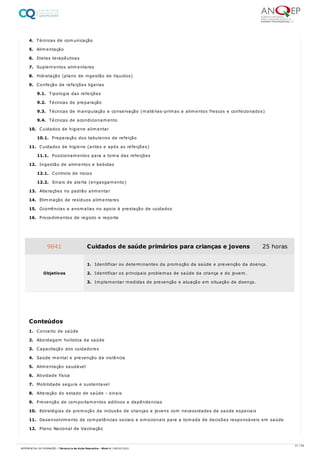 4. Técnicas de comunicação
5. Alimentação
6. Dietas terapêuticas
7. Suplementos alimentares
8. Hidratação (plano de ingestão de líquidos)
9. Confeção de refeições ligeiras
9.1. Tipologia das refeições
9.2. Técnicas de preparação
9.3. Técnicas de manipulação e conservação (matérias-primas e alimentos frescos e confecionados)
9.4. Técnicas de acondicionamento
10. Cuidados de higiene alimentar
10.1. Preparação dos tabuleiros de refeição
11. Cuidados de higiene (antes e após as refeições)
11.1. Posicionamentos para a toma das refeições
12. Ingestão de alimentos e bebidas
12.1. Controlo de riscos
12.2. Sinais de alerta (engasgamento)
13. Alterações no padrão alimentar
14. Eliminação de resíduos alimentares
15. Ocorrências e anomalias no apoio à prestação de cuidados
16. Procedimentos de registo e reporte
1. Conceito de saúde
2. Abordagem holística da saúde
3. Capacitação dos cuidadores
4. Saúde mental e prevenção da violência
5. Alimentação saudável
6. Atividade física
7. Mobilidade segura e sustentavel
8. Alteração do estado de saúde - sinais
9. Prevenção de comportamentos aditivos e depêndencias
10. Estratégias de promoção da inclusão de crianças e jovens com necessidades de saúde especiais
11. Desenvolvimento de competências sociais e emocionais para a tomada de decisões responsáveis em saúde
12. Plano Nacional de Vacinação
9641 Cuidados de saúde primários para crianças e jovens 25 horas
Objetivos
1. Identificar os determinantes da promoção da saúde e prevenção da doença.
2. Identificar os principais problemas de saúde da criança e do jovem.
3. Implementar medidas de prevenção e atuação em situação de doença.
Conteúdos
21 / 59
REFERENCIAL DE FORMAÇÃO | Técnico/a de Ação Educativa - Nível 4 | 08/02/2022
 