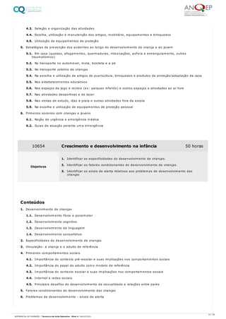 4.3. Seleção e organização das atividades
4.4. Escolha, utilização e manutenção dos artigos, mobiliário, equipamentos e brinquedos
4.5. Utilização de equipamentos de proteção
5. Estratégias de prevenção dos acidentes ao longo do desenvolvimento da criança e do jovem
5.1. Em casa (quedas, afogamentos, queimaduras, intoxicações, asfixia e estrangulamento, outros
traumatismos)
5.2. No transporte no automóvel, mota, bicicleta e a pé
5.3. No transporte coletivo de crianças
5.4. Na escolha e utilização de artigos de puericultura, brinquedos e produtos de proteção/adaptação da casa
5.5. Nos estabelecimentos educativos
5.6. Nos espaços de jogo e recreio (ex: parques infantis) e outros espaços e atividades ao ar livre
5.7. Nas atividades desportivas e de lazer
5.8. Nas visitas de estudo, idas à praia e outras atividades fora da escola
5.9. Na escolha e utilização de equipamentos de proteção pessoal
6. Primeiros socorros com crianças e jovens
6.1. Noção de urgência e emergência médica
6.2. Guias de atuação perante uma emergência
1. Desenvolvimento de crianças
1.1. Desenvolvimento físico e psicomotor
1.2. Desenvolvimento cognitivo
1.3. Desenvolvimento da linguagem
1.4. Desenvolvimento socioafetivo
2. Especificidades do desenvolvimento de crianças
3. Vinculação: a criança e o adulto de referência
4. Primeiros comportamentos sociais
4.1. Importância do contexto pré-escolar e suas implicações nos comportamentos sociais
4.2. Importância do papel do adulto como modelo de referência
4.3. Importância do contexto escolar e suas implicações nos comportamentos sociais
4.4. Internet e redes sociais
4.5. Principais desafios do desenvolvimento da sexualidade e relações entre pares
5. Fatores condicionantes do desenvolvimento das crianças
6. Problemas de desenvolvimento - sinais de alerta
10654 Crescimento e desenvolvimento na infância 50 horas
Objetivos
1. Identificar as especificidades do desenvolvimento de crianças.
2. Identificar os fatores condicionantes do desenvolvimento de crianças.
3. Identificar os sinais de alerta relativos aos problemas de desenvolvimento das
crianças
Conteúdos
23 / 59
REFERENCIAL DE FORMAÇÃO | Técnico/a de Ação Educativa - Nível 4 | 08/02/2022
 