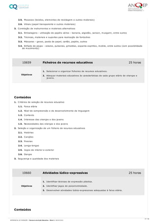 2.5. Mosaicos (tecidos, elementos de reciclagem e outros materiais)
2.6. Vitrais (papel transparente e outros materiais)
3. Correlação de instrumentos e materiais alternativos
3.1. Embalagens - utilização de papéis vários - banana, algodão, canson, musgami, entre outros
3.2. Técnicas, materiais e suportes para realização de fantoches
3.3. Máscaras - gesso, pasta de papel, cartão, papéis, outros
3.4. Enfiado de peças - colares, pulseiras, grinaldas, espanta espíritos, mobile, entre outros (com possibilidade
de movimento)
1. Critérios de seleção de recursos educativo
1.1. Faixa etária
1.2. Nível de compreensão e de desenvolvimento da linguagem
1.3. Contexto
1.4. Interesse das crianças e dos jovens
1.5. Necessidades das crianças e dos jovens
2. Seleção e organização de um ficheiro de recursos educativos
2.1. Histórias
2.2. Canções
2.3. Poesias
2.4. Lenga-lengas
2.5. Jogos de interior e exterior
2.6. Danças
3. Segurança e qualidade dos materiais
10659 Ficheiros de recursos educativos 25 horas
Objetivos
1. Selecionar e organizar ficheiros de recursos educativos.
2. Adequar materiais educativos às características de cada grupo etário de crianças e
jovens.
Conteúdos
10660 Atividades lúdico-expressivas 25 horas
Objetivos
1. Identificar técnicas de expressão plástica.
2. Identificar jogos de psicomotricidade.
3. Desenvolver atividades lúdico-expressivas adequadas à faixa etária.
Conteúdos
27 / 59
REFERENCIAL DE FORMAÇÃO | Técnico/a de Ação Educativa - Nível 4 | 08/02/2022
 