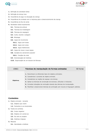 1. Definição de atividade lúdica
2. Definição de tempo livre
3. Importância do jogo na educação da criança
4. Importância do contacto com a natureza para o desenvolvimento da criança
5. Importância do faz de conta
6. Atividades lúdico-expressivas
6.1. Técnicas de pintura
6.2. Técnicas de modelagem
6.3. Técnicas de raspagem
6.4. Corte, recorte e colagem
6.5. Bricolage
6.6. Jogos de movimento
6.6.1. Jogos com bolas
6.6.2. Jogos com arcos
6.6.3. Jogos tradicionais
6.7. Jogos de mesa e suas regras
6.8. Canções do cancioneiro popular
6.8.1. Canções de roda
6.9. Dramatização de histórias
6.10. Organização de um dossier de técnicas
1. Objeto animado - conceito
1.1. Objetos que vivem
1.2. Fantoches e as marionetas
2. Teatro de sombras
2.1. Corpo negativo
2.2. Objetos em contra-luz
2.3. Da vela ao projetor
2.4. Histórias mágicas
3. Máscara
3.1. Identidade e disfarce
10661 Técnicas de manipulação de formas animadas 50 horas
Objetivos
1. Reconhecer os diferentes tipos de objetos animados.
2. Caracterizar o conceito de objeto animado.
3. Caracterizar as noções de espaço e de tempo.
4. Aplicar as técnicas de construção de bonecos, silhuetas e máscaras.
5. Conceber situações de animação através das técnicas de manipulação.
6. Planificar e desenvolver técnicas de animação com recurso à linguagem plástica.
Conteúdos
28 / 59
REFERENCIAL DE FORMAÇÃO | Técnico/a de Ação Educativa - Nível 4 | 08/02/2022
 