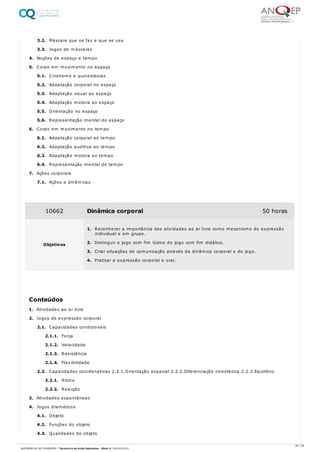 3.2. Máscara que se faz e que se usa
3.3. Jogos de máscaras
4. Noções de espaço e tempo
5. Corpo em movimento no espaço
5.1. Cinetismo e quinestesias
5.2. Adaptação corporal no espaço
5.3. Adaptação visual ao espaço
5.4. Adaptação motora ao espaço
5.5. Orientação no espaço
5.6. Representação mental do espaço
6. Corpo em movimento no tempo
6.1. Adaptação corporal ao tempo
6.2. Adaptação auditiva ao tempo
6.3. Adaptação motora ao tempo
6.4. Representação mental do tempo
7. Ações corporais
7.1. Ações e dinâmicas
1. Atividades ao ar livre
2. Jogos de expressão corporal
2.1. Capacidades condicionais
2.1.1. Força
2.1.2. Velocidade
2.1.3. Resistência
2.1.4. Flexibilidade
2.2. Capacidades coordenativas 2.2.1.Orientação espacial 2.2.2.Diferenciação cinestésica 2.2.3.Equilíbrio
2.2.1. Ritmo
2.2.2. Reacção
3. Atividades espontâneas
4. Jogos dramáticos
4.1. Objeto
4.2. Funções do objeto
4.3. Qualidades do objeto
10662 Dinâmica corporal 50 horas
Objetivos
1. Reconhecer a importância das atividades ao ar livre como mecanismo de expressão
individual e em grupo.
2. Distinguir o jogo com fim lúdico do jogo com fim didático.
3. Criar situações de comunicação através da dinâmica corporal e do jogo.
4. Praticar a expressão corporal e oral.
Conteúdos
29 / 59
REFERENCIAL DE FORMAÇÃO | Técnico/a de Ação Educativa - Nível 4 | 08/02/2022
 