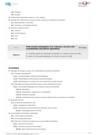 1.8. Pulsação
1.9. Duração
2. Instrumentos (percussão corporal ou com objetos)
3. Famílias dos instrumentos musicais (timbre, dinâmica e material de construção)
3.1. Altura definida e indefinida
3.2. Contraste e semelhança tímbrica
4. Géneros e estilos musicais
4.1. Clássico
4.2. Contemporâneo
4.3. Rock
4.4. Pop
1. Educação de crianças e jovens com necessidades educativas específicas
1.1. Principais características
1.1.1. Individualização e diferenciação pedagógica
1.1.2. Probabilidade da transferência das aprendizagens
1.1.3. Aprendizagem em tempo útil e com significado ao longo da vida
1.2. Estratégias de desenvolvimento curricular numa perspetiva funcional
1.2.1. Intervenção pedagógica com crianças e jovens considerando
1.2.1.1. Estratégias
1.2.1.2. Capacidades, expetativas e necessidades
1.2.1.3. Ambientes naturais
1.2.1.4. Competências que precisa de adquirir/desenvolver para realizar as atividades
2. Qualidade de vida
2.1. Conceito de qualidade de vida
2.1.1. Indicadores e dimensões
2.1.2. Qualidade de vida ao longo dos diferentes ciclos de vida
2.1.2.1. Participação ativa da família
3. Comunicação aumentativa e alternativa
3.1. Comunicação aumentativa
3.2. Comunicação alternativa
3.3. Materiais e produtos de apoio para a comunicação aumentativa
3.3.1. Sistemas de símbolos
3.3.2. Produtos de apoio à comunicação
3.3.2.1. Baixo desenvolvimento tecnológico
9647 Intervenção pedagógica com crianças e jovens com
necessidades educativas específicas
50 horas
Objetivos
1. Identificar práticas de intervenção pedagógica com crianças e jovens com NEE.
2. Apoiar a Intervenção pedagógica com crianças e jovens com NEE.
Conteúdos
31 / 59
REFERENCIAL DE FORMAÇÃO | Técnico/a de Ação Educativa - Nível 4 | 08/02/2022
 