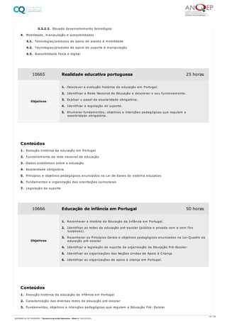 3.3.2.2. Elevado desenvolvimento tecnológico
4. Mobilidade, manipulação e acessibilidades
4.1. Tecnologias/produtos de apoio de acesso à mobilidade
4.2. Tecnologias/produtos de apoio de suporte à manipulação
4.3. Acessibilidade física e digital
1. Evolução histórica da educação em Portugal
2. Funcionamento da rede nacional de educação
3. Dados estatísticos sobre a educação
4. Escolaridade obrigatória
5. Princípios e objetivos pedagógicos enunciados na Lei de bases do sistema educativo
6. Fundamentos e organização das orientações curriculares
7. Legislação de suporte
1. Evolução histórica da educação de infância em Portugal
2. Caracterização das diversas redes da educação pré-escolar
3. Fundamentos, objetivos e intenções pedagógicas que regulam a Educação Pré- Escolar
10665 Realidade educativa portuguesa 25 horas
Objetivos
1. Descrever a evolução histórica da educação em Portugal.
2. Identificar a Rede Nacional de Educação e descrever o seu funcionamento.
3. Explicar o papel da escolaridade obrigatória.
4. Identificar a legislação de suporte.
5. Enumerar fundamentos, objetivos e intenções pedagógicas que regulam a
escolaridade obrigatória.
Conteúdos
10666 Educação de infância em Portugal 50 horas
Objetivos
1. Reconhecer a História da Educação da Infância em Portugal.
2. Identificar as redes da educação pré-escolar (pública e privada com e sem fins
lucrativos).
3. Reconhecer os Princípios Gerais e objetivos pedagógicos enunciados na Lei-Quadro da
educação pré-escolar
4. Identificar a legislação de suporte da organização da Educação Pré-Escolar:
5. Identificar as organizações das Nações Unidas de Apoio à Criança
6. Identificar as organizações de apoio à criança em Portugal.
Conteúdos
32 / 59
REFERENCIAL DE FORMAÇÃO | Técnico/a de Ação Educativa - Nível 4 | 08/02/2022
 