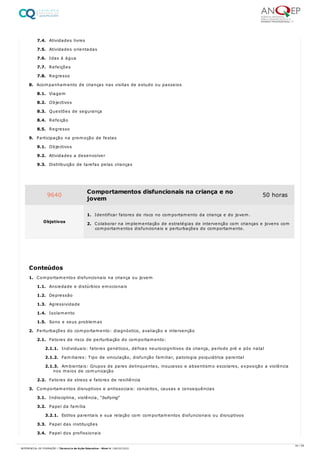 7.4. Atividades livres
7.5. Atividades orientadas
7.6. Idas à água
7.7. Refeições
7.8. Regresso
8. Acompanhamento de crianças nas visitas de estudo ou passeios
8.1. Viagem
8.2. Objectivos
8.3. Questões de segurança
8.4. Refeição
8.5. Regresso
9. Participação na promoção de festas
9.1. Objectivos
9.2. Atividades a desenvolver
9.3. Distribuição de tarefas pelas crianças
1. Comportamentos disfuncionais na criança ou jovem
1.1. Ansiedade e distúrbios emocionais
1.2. Depressão
1.3. Agressividade
1.4. Isolamento
1.5. Sono e seus problemas
2. Perturbações do comportamento: diagnóstico, avaliação e intervenção
2.1. Fatores de risco de perturbação do comportamento:
2.1.1. Individuais: fatores genéticos, défices neurocognitivos da criança, período pré e pós natal
2.1.2. Familiares: Tipo de vinculação, disfunção familiar, patologia psiquiátrica parental
2.1.3. Ambientais: Grupos de pares delinquentes, insucesso e absentismo escolares, exposição a violência
nos meios de comunicação
2.2. Fatores de stress e fatores de resiliência
3. Comportamentos disruptivos e antissociais: conceitos, causas e consequências
3.1. Indisciplina, violência, “bullying”
3.2. Papel da família
3.2.1. Estilos parentais e sua relação com comportamentos disfuncionais ou disruptivos
3.3. Papel das instituições
3.4. Papel dos profissionais
9640 Comportamentos disfuncionais na criança e no
jovem
50 horas
Objetivos
1. Identificar fatores de risco no comportamento da criança e do jovem.
2. Colaborar na implementação de estratégias de intervenção com crianças e jovens com
comportamentos disfuncionais e perturbações do comportamento.
Conteúdos
34 / 59
REFERENCIAL DE FORMAÇÃO | Técnico/a de Ação Educativa - Nível 4 | 08/02/2022
 
