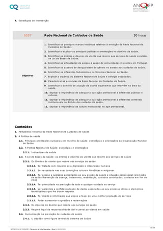 4. Estratégias de intervenção
1. Perspectiva histórica da Rede Nacional de Cuidados de Saúde
2. A Política de saúde
2.1. Principais orientações europeias em matéria de saúde: estratégias e orientações da Organização Mundial
de Saúde
2.2. A Política Nacional de Saúde: estratégias e orientações
2.2.1. Indicadores de saúde
2.3. A Lei de Bases da Saúde: os direitos e deveres do utente que recorre aos serviços de saúde
2.3.1. Os Direitos do utente que recorre aos serviços de saúde
2.3.1.1. Ser tratada com respeito pela dignidade e integridade humana
2.3.1.2. Ser respeitada nas suas convicções culturais filosóficas e religiosas
2.3.1.3. Ter acesso a cuidados apropriados ao seu estado de saúde e situação psicossocial (promoção
da saúde/Prevenção da doença, tratamento, reabilitação, cuidados continuados, cuidados em fim de
vida)
2.3.1.4. Ter privacidade na prestação de todo e qualquer cuidado ou serviço
2.3.1.5. Ver garantida a confidencialidade de dados associados ao seu processo clínico e elementos
identificativos que lhe dizem respeito
2.3.1.6. Ter direito à informação que abone a favor de uma melhor prestação de serviços
2.3.1.7. Poder apresentar sugestões e reclamações
2.3.2. Os deveres do doente que recorre aos serviços de saúde
2.3.3. Regime legal da responsabilidade civil e penal por danos em saúde
2.4. Humanização na prestação de cuidados de saúde
2.4.1. O cidadão como figura central do Sistema de Saúde
6557 Rede Nacional de Cuidados de Saúde 50 horas
Objetivos
1. Identificar os principais marcos históricos relativos à evolução da Rede Nacional de
Cuidados de Saúde.
2. Identificar e explicar as principais políticas e orientações no domínio da saúde.
3. Identificar os direitos e deveres do utente que recorre aos serviços de saúde previstos
na Lei de Bases da Saúde.
4. Identificar as dificuldades de acesso à saúde de comunidades migrantes em Portugal.
5. Identificar os aspetos de desigualdade de género no acesso aos cuidados de saúde.
6. Identificar os diferentes Subsistemas no Sistemas Nacional de Saúde.
7. Explicar a orgânica do Sistema Nacional de Saúde e serviços associados.
8. Caracterizar as estruturas da Rede Nacional de Cuidados de Saúde.
9. Identificar o domínio de atuação de outros organismos que intervêm na área da
saúde.
10. Explicar a importância de adequar a sua ação profissional a diferentes públicos e
culturas.
11. Explicar a importância de adequar a sua ação profissional a diferentes contextos
institucionais no âmbito dos cuidados de saúde.
12. Explicar a importância da cultura institucional no agir profissional.
Conteúdos
35 / 59
REFERENCIAL DE FORMAÇÃO | Técnico/a de Ação Educativa - Nível 4 | 08/02/2022
 