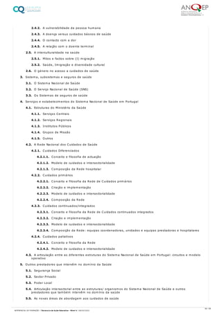 2.4.2. A vulnerabilidade da pessoa humana
2.4.3. A doença versus cuidados básicos de saúde
2.4.4. O contacto com a dor
2.4.5. A relação com o doente terminal
2.5. A interculturalidade na saúde
2.5.1. Mitos e factos sobre (I) migração
2.5.2. Saúde, Imigração e diversidade cultural
2.6. O género no acesso a cuidados de saúde
3. Sistema, subsistemas e seguros de saúde
3.1. O Sistema Nacional de Saúde
3.2. O Serviço Nacional de Saúde (SNS)
3.3. Os Sistemas de seguros de saúde
4. Serviços e estabelecimentos do Sistema Nacional de Saúde em Portugal
4.1. Estruturas do Ministério da Saúde
4.1.1. Serviços Centrais
4.1.2. Serviços Regionais
4.1.3. Institutos Públicos
4.1.4. Grupos de Missão
4.1.5. Outros
4.2. A Rede Nacional dos Cuidados de Saúde
4.2.1. Cuidados Diferenciados
4.2.1.1. Conceito e filosofia de actuação
4.2.1.2. Modelo de cuidados e intersectorialidade
4.2.1.3. Composição da Rede hospitalar
4.2.2. Cuidados primários
4.2.2.1. Conceito e filosofia da Rede de Cuidados primários
4.2.2.2. Criação e implementação
4.2.2.3. Modelo de cuidados e intersectorialidade
4.2.2.4. Composição da Rede
4.2.3. Cuidados continuados/integrados
4.2.3.1. Conceito e filosofia da Rede de Cuidados continuados integrados
4.2.3.2. Criação e implementação
4.2.3.3. Modelo de cuidados e intersectorialidade
4.2.3.4. Composição da Rede: equipas coordenadoras, unidades e equipas prestadoras e hospitalares
4.2.4. Cuidados paliativos
4.2.4.1. Conceito e filosofia da Rede
4.2.4.2. Modelo de cuidados e intersectorialidade
4.3. A articulação entre as diferentes estruturas do Sistema Nacional de Saúde em Portugal: circuitos e modelo
operativo
5. Outros prestadores que intervêm no domínio da Saúde
5.1. Segurança Social
5.2. Sector Privado
5.3. Poder Local
5.4. Articulação intersectorial entre as estruturas/ organismos do Sistema Nacional de Saúde e outros
prestadores que também intervêm no domínio da saúde
5.5. As novas áreas de abordagem aos cuidados de saúde
36 / 59
REFERENCIAL DE FORMAÇÃO | Técnico/a de Ação Educativa - Nível 4 | 08/02/2022
 