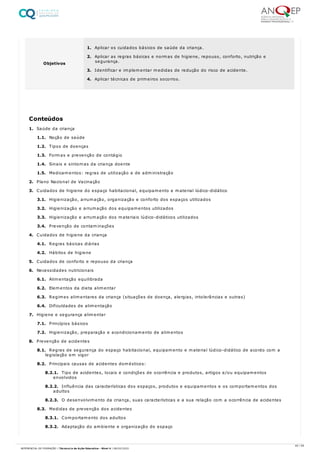 1. Saúde da criança
1.1. Noção de saúde
1.2. Tipos de doenças
1.3. Formas e prevenção de contágio
1.4. Sinais e sintomas da criança doente
1.5. Medicamentos: regras de utilização e de administração
2. Plano Nacional de Vacinação
3. Cuidados de higiene do espaço habitacional, equipamento e material lúdico-didático
3.1. Higienização, arrumação, organização e conforto dos espaços utilizados
3.2. Higienização e arrumação dos equipamentos utilizados
3.3. Higienização e arrumação dos materiais lúdico-didáticos utilizados
3.4. Prevenção de contaminações
4. Cuidados de higiene da criança
4.1. Regras básicas diárias
4.2. Hábitos de higiene
5. Cuidados de conforto e repouso da criança
6. Necessidades nutricionais
6.1. Alimentação equilibrada
6.2. Elementos da dieta alimentar
6.3. Regimes alimentares da criança (situações de doença, alergias, intolerâncias e outras)
6.4. Dificuldades de alimentação
7. Higiene e segurança alimentar
7.1. Princípios básicos
7.2. Higienização, preparação e acondicionamento de alimentos
8. Prevenção de acidentes
8.1. Regras de segurança do espaço habitacional, equipamento e material lúdico-didático de acordo com a
legislação em vigor
8.2. Principais causas de acidentes domésticos:
8.2.1. Tipo de acidentes, locais e condições de ocorrência e produtos, artigos e/ou equipamentos
envolvidos
8.2.2. Influência das características dos espaços, produtos e equipamentos e os comportamentos dos
adultos
8.2.3. O desenvolvimento da criança, suas características e a sua relação com a ocorrência de acidentes
8.3. Medidas de prevenção dos acidentes
8.3.1. Comportamento dos adultos
8.3.2. Adaptação do ambiente e organização do espaço
Objetivos
1. Aplicar os cuidados básicos de saúde da criança.
2. Aplicar as regras básicas e normas de higiene, repouso, conforto, nutrição e
segurança.
3. Identificar e implementar medidas de redução do risco de acidente.
4. Aplicar técnicas de primeiros socorros.
Conteúdos
40 / 59
REFERENCIAL DE FORMAÇÃO | Técnico/a de Ação Educativa - Nível 4 | 08/02/2022
 