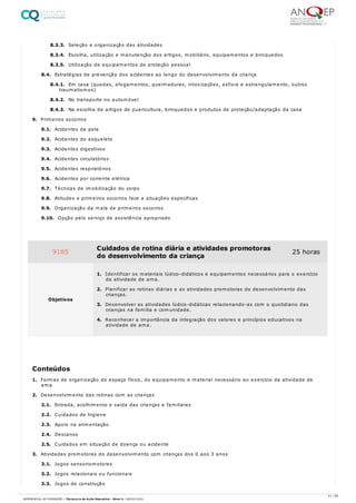 8.3.3. Seleção e organização das atividades
8.3.4. Escolha, utilização e manutenção dos artigos, mobiliário, equipamentos e brinquedos
8.3.5. Utilização de equipamentos de proteção pessoal
8.4. Estratégias de prevenção dos acidentes ao longo do desenvolvimento da criança
8.4.1. Em casa (quedas, afogamentos, queimaduras, intoxicações, asfixia e estrangulamento, outros
traumatismos)
8.4.2. No transporte no automóvel
8.4.3. Na escolha de artigos de puericultura, brinquedos e produtos de proteção/adaptação da casa
9. Primeiros socorros
9.1. Acidentes de pele
9.2. Acidentes do esqueleto
9.3. Acidentes digestivos
9.4. Acidentes circulatórios
9.5. Acidentes respiratórios
9.6. Acidentes por corrente elétrica
9.7. Técnicas de imobilização do corpo
9.8. Atitudes e primeiros socorros face a situações específicas
9.9. Organização da mala de primeiros socorros
9.10. Opção pelo serviço de assistência apropriado
1. Formas de organização do espaço físico, do equipamento e material necessário ao exercício da atividade de
ama
2. Desenvolvimento das rotinas com as crianças
2.1. Entrada, acolhimento e saída das crianças e familiares
2.2. Cuidados de higiene
2.3. Apoio na alimentação
2.4. Descanso
2.5. Cuidados em situação de doença ou acidente
3. Atividades promotoras do desenvolvimento com crianças dos 0 aos 3 anos
3.1. Jogos sensoriomotores
3.2. Jogos relacionais ou funcionais
3.3. Jogos de construção
9185 Cuidados de rotina diária e atividades promotoras
do desenvolvimento da criança
25 horas
Objetivos
1. Identificar os materiais lúdico-didáticos e equipamentos necessários para o exercício
da atividade de ama.
2. Planificar as rotinas diárias e as atividades promotoras do desenvolvimento das
crianças.
3. Desenvolver as atividades lúdico-didáticas relacionando-as com o quotidiano das
crianças na família e comunidade.
4. Reconhecer a importância da integração dos valores e princípios educativos na
atividade de ama.
Conteúdos
41 / 59
REFERENCIAL DE FORMAÇÃO | Técnico/a de Ação Educativa - Nível 4 | 08/02/2022
 