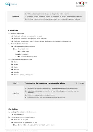 1. Materiais e suportes
1.1. Materiais naturais: barro, conchas ou areia
1.2. Materiais sintéticos: fibra de vidro, telas plásticas
1.3. Materiais recuperados: fios metálicos, caricas, latas panos, embalagens, cacos de loiça
2. Manipulação dos materiais
2.1. Técnicas de tridimensionalidade
2.1.1. Recursos técnicos
2.1.1.1. Talhe direto
2.1.1.2. Modelação
2.1.1.3. Construção de volumes
3. Construção de figuras animadas
3.1. Cone
3.2. Esfera
3.3. Cubo
3.4. Prisma
3.5. Cilindro
3.6. Troncos cónicos, entre outros
1. Edição gráfica e tratamento de imagem
1.1. Noções básicas
2. Programa de tratamento de imagem
2.1. Formatos de imagem
2.2. Ferramentas de tratamento da cor
2.2.1. Composição, saturação, brilho, tonalidades, entre outras
Objetivos
1. Utilizar diferentes técnicas de expressão plástica tridimensional.
2. Construir figuras animadas através de conjuntos de figuras tridimensionais simples.
3. Planificar e desenvolver técnicas de animação com recurso à linguagem plástica.
Conteúdos
10671 Tecnologia da imagem e comunicação visual 25 horas
Objetivos
1. Identificar os principais programas e ferramentas de tratamento de imagem.
2. Reconhecer as cores e os modelos da sua utilização quer em monitor quer em
impressão.
3. Utilizar menus de tratamento de imagem.
4. Conceber cartazes com recurso às tecnologias de imagem.
Conteúdos
44 / 59
REFERENCIAL DE FORMAÇÃO | Técnico/a de Ação Educativa - Nível 4 | 08/02/2022
 
