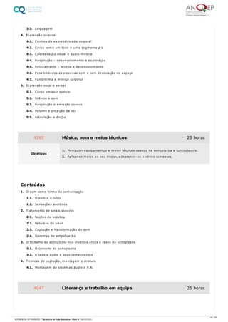 3.5. Linguagem
4. Expressão corporal
4.1. Centros de expressividade corporal
4.2. Corpo como um todo e uma segmentação
4.3. Coordenação visual e áudio-motora
4.4. Respiração – desenvolvimento e exploração
4.5. Relaxamento – técnica e desenvolvimento
4.6. Possibilidades expressivas sem e com deslocação no espaço
4.7. Pantomima e mímica corporal
5. Expressão vocal e verbal
5.1. Corpo emissor sonoro
5.2. Silêncio e som
5.3. Respiração e emissão sonora
5.4. Volume e projeção da voz
5.5. Articulação e dicção
1. O som como forma de comunicação
1.1. O som e o ruído
1.2. Sensações auditivos
2. Tratamento de sinais sonoros
2.1. Noções de acústica
2.2. Natureza do sinal
2.3. Captação e transformação do som
2.4. Sistemas de amplificação
3. O trabalho do sonoplasta nas diversas áreas e fases da sonoplastia
3.1. O conceito de sonoplastia
3.2. A cadeia áudio e seus componentes
4. Técnicas de captação, montagem e mistura
4.1. Montagem de sistemas áudio e P.A.
4285 Música, som e meios técnicos 25 horas
Objetivos
1. Manipular equipamentos e meios técnicos usados na sonoplastia e luminotecnia.
2. Aplicar os meios ao seu dispor, adaptando-os a vários contextos.
Conteúdos
4647 Liderança e trabalho em equipa 25 horas
46 / 59
REFERENCIAL DE FORMAÇÃO | Técnico/a de Ação Educativa - Nível 4 | 08/02/2022
 