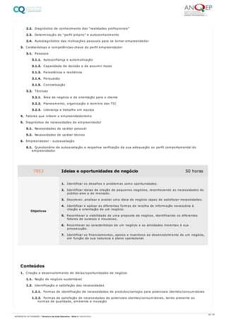 2.2. Diagnóstico de conhecimento das “realidades profissionais”
2.3. Determinação do “perfil próprio” e autoconhecimento
2.4. Autodiagnóstico das motivações pessoais para se tornar empreendedor
3. Caráterísticas e competências-chave do perfil empreendedor
3.1. Pessoais
3.1.1. Autoconfiança e automotivação
3.1.2. Capacidade de decisão e de assumir riscos
3.1.3. Persistência e resiliência
3.1.4. Persuasão
3.1.5. Concretização
3.2. Técnicas
3.2.1. Área de negócio e de orientação para o cliente
3.2.2. Planeamento, organização e domínio das TIC
3.2.3. Liderança e trabalho em equipa
4. Fatores que inibem o empreendedorismo
5. Diagnóstico de necessidades do empreendedor
5.1. Necessidades de caráter pessoal
5.2. Necessidades de caráter técnico
6. Empreendedor - autoavaliação
6.1. Questionário de autoavaliação e respetiva verificação da sua adequação ao perfil comportamental do
empreendedor
1. Criação e desenvolvimento de ideias/oportunidades de negócio
1.1. Noção de negócio sustentável
1.2. Identificação e satisfação das necessidades
1.2.1. Formas de identificação de necessidades de produtos/serviços para potenciais clientes/consumidores
1.2.2. Formas de satisfação de necessidades de potenciais clientes/consumidores, tendo presente as
normas de qualidade, ambiente e inovação
7853 Ideias e oportunidades de negócio 50 horas
Objetivos
1. Identificar os desafios e problemas como oportunidades.
2. Identificar ideias de criação de pequenos negócios, reconhecendo as necessidades do
público-alvo e do mercado.
3. Descrever, analisar e avaliar uma ideia de negócio capaz de satisfazer necessidades.
4. Identificar e aplicar as diferentes formas de recolha de informação necessária à
criação e orientação de um negócio.
5. Reconhecer a viabilidade de uma proposta de negócio, identificando os diferentes
fatores de sucesso e insucesso.
6. Reconhecer as características de um negócio e as atividades inerentes à sua
prossecução.
7. Identificar os financiamentos, apoios e incentivos ao desenvolvimento de um negócio,
em função da sua natureza e plano operacional.
Conteúdos
48 / 59
REFERENCIAL DE FORMAÇÃO | Técnico/a de Ação Educativa - Nível 4 | 08/02/2022
 