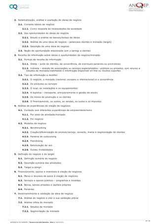 2. Sistematização, análise e avaliação de ideias de negócio
2.1. Conceito básico de negócio
2.1.1. Como resposta às necessidades da sociedade
2.2. Das oportunidades às ideias de negócio
2.2.1. Estudo e análise de bancos/bolsas de ideias
2.2.2. Análise de uma ideia de negócio - potenciais clientes e mercado (target)
2.2.3. Descrição de uma ideia de negócio
2.3. Noção de oportunidade relacionada com o serviço a clientes
3. Recolha de informação sobre ideias e oportunidades de negócio/mercado
3.1. Formas de recolha de informação
3.1.1. Direta – junto de clientes, da concorrência, de eventuais parceiros ou promotores
3.1.2. Indireta – através de associações ou serviços especializados - públicos ou privados, com recurso a
estudos de mercado/viabilidade e informação disponível on-line ou noutros suportes
3.2. Tipo de informação a recolher
3.2.1. O negócio, o mercado (nacional, europeu e internacional) e a concorrência
3.2.2. Os produtos ou serviços
3.2.3. O local, as instalações e os equipamentos
3.2.4. A logística – transporte, armazenamento e gestão de stocks
3.2.5. Os meios de promoção e os clientes
3.2.6. O financiamento, os custos, as vendas, os lucros e os impostos
4. Análise de experiências de criação de negócios
4.1. Contacto com diferentes experiências de empreendedorismo
4.1.1. Por setor de atividade/mercado
4.1.2. Por negócio
4.2. Modelos de negócio
4.2.1. Benchmarking
4.2.2. Criação/diferenciação de produto/serviço, conceito, marca e segmentação de clientes
4.2.3. Parceria de outsourcing
4.2.4. Franchising
4.2.5. Estruturação de raiz
4.2.6. Outras modalidades
5. Definição do negócio e do target
5.1. Definição sumária do negócio
5.2. Descrição sumária das atividades
5.3. Target a atingir
6. Financiamento, apoios e incentivos à criação de negócios
6.1. Meios e recursos de apoio à criação de negócios
6.2. Serviços e apoios públicos – programas e medidas
6.3. Banca, apoios privados e capitais próprios
6.4. Parcerias
7. Desenvolvimento e validação da ideia de negócio
7.1. Análise do negócio a criar e sua validação prévia
7.2. Análise crítica do mercado
7.2.1. Estudos de mercado
7.2.2. Segmentação de mercado
49 / 59
REFERENCIAL DE FORMAÇÃO | Técnico/a de Ação Educativa - Nível 4 | 08/02/2022
 
