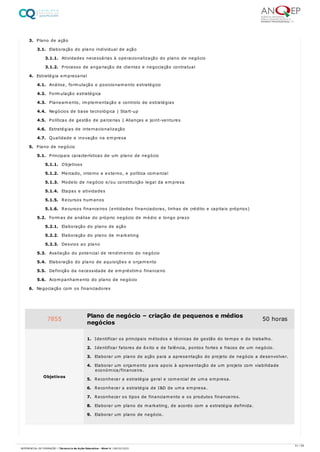 3. Plano de ação
3.1. Elaboração do plano individual de ação
3.1.1. Atividades necessárias à operacionalização do plano de negócio
3.1.2. Processo de angariação de clientes e negociação contratual
4. Estratégia empresarial
4.1. Análise, formulação e posicionamento estratégico
4.2. Formulação estratégica
4.3. Planeamento, implementação e controlo de estratégias
4.4. Negócios de base tecnológica | Start-up
4.5. Políticas de gestão de parcerias | Alianças e joint-ventures
4.6. Estratégias de internacionalização
4.7. Qualidade e inovação na empresa
5. Plano de negócio
5.1. Principais características de um plano de negócio
5.1.1. Objetivos
5.1.2. Mercado, interno e externo, e política comercial
5.1.3. Modelo de negócio e/ou constituição legal da empresa
5.1.4. Etapas e atividades
5.1.5. Recursos humanos
5.1.6. Recursos financeiros (entidades financiadoras, linhas de crédito e capitais próprios)
5.2. Formas de análise do próprio negócio de médio e longo prazo
5.2.1. Elaboração do plano de ação
5.2.2. Elaboração do plano de marketing
5.2.3. Desvios ao plano
5.3. Avaliação do potencial de rendimento do negócio
5.4. Elaboração do plano de aquisições e orçamento
5.5. Definição da necessidade de empréstimo financeiro
5.6. Acompanhamento do plano de negócio
6. Negociação com os financiadores
7855 Plano de negócio – criação de pequenos e médios
negócios
50 horas
Objetivos
1. Identificar os principais métodos e técnicas de gestão do tempo e do trabalho.
2. Identificar fatores de êxito e de falência, pontos fortes e fracos de um negócio.
3. Elaborar um plano de ação para a apresentação do projeto de negócio a desenvolver.
4. Elaborar um orçamento para apoio à apresentação de um projeto com viabilidade
económica/financeira.
5. Reconhecer a estratégia geral e comercial de uma empresa.
6. Reconhecer a estratégia de I&D de uma empresa.
7. Reconhecer os tipos de financiamento e os produtos financeiros.
8. Elaborar um plano de marketing, de acordo com a estratégia definida.
9. Elaborar um plano de negócio.
51 / 59
REFERENCIAL DE FORMAÇÃO | Técnico/a de Ação Educativa - Nível 4 | 08/02/2022
 