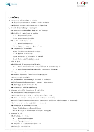 1. Planeamento e organização do trabalho
1.1. Organização pessoal do trabalho e gestão do tempo
1.2. Atitude, trabalho e orientação para os resultados
2. Conceito de plano de ação e de negócio
2.1. Principais fatores de êxito e de risco nos negócios
2.2. Análise de experiências de negócio
2.2.1. Negócios de sucesso
2.2.2. Insucesso nos negócios
2.3. Análise SWOT do negócio
2.3.1. Pontos fortes e fracos
2.3.2. Oportunidades e ameaças ou riscos
2.4. Segmentação do mercado
2.4.1. Abordagem e estudo do mercado
2.4.2. Mercado concorrencial
2.4.3. Estratégias de penetração no mercado
2.4.4. Perspetivas futuras de mercado
3. Plano de ação
3.1. Elaboração do plano individual de ação
3.1.1. Atividades necessárias à operacionalização do plano de negócio
3.1.2. Processo de angariação de clientes e negociação contratual
4. Estratégia empresarial
4.1. Análise, formulação e posicionamento estratégico
4.2. Formulação estratégica
4.3. Planeamento, implementação e controlo de estratégias
4.4. Políticas de gestão de parcerias | Alianças e joint-ventures
4.5. Estratégias de internacionalização
4.6. Qualidade e inovação na empresa
5. Estratégia comercial e planeamento de marketing
5.1. Planeamento estratégico de marketing
5.2. Planeamento operacional de marketing (marketing mix)
5.3. Meios tradicionais e meios de base tecnológica (e-marketing)
5.4. Marketing internacional | Plataformas multiculturais de negócio (da organização ao consumidor)
5.5. Contacto com os clientes | Hábitos de consumo
5.6. Elaboração do plano de marketing
5.6.1. Projeto de promoção e publicidade
5.6.2. Execução de materiais de promoção e divulgação
6. Estratégia de I&D
6.1. Incubação de empresas
6.1.1. Estrutura de incubação
6.1.2. Tipologias de serviço
6.2. Negócios de base tecnológica | Start-up
6.3. Patentes internacionais
Conteúdos
52 / 59
REFERENCIAL DE FORMAÇÃO | Técnico/a de Ação Educativa - Nível 4 | 08/02/2022
 