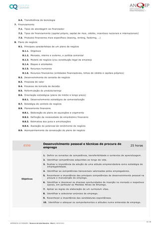 6.4. Transferência de tecnologia
7. Financiamento
7.1. Tipos de abordagem ao financiador
7.2. Tipos de financiamento (capital próprio, capital de risco, crédito, incentivos nacionais e internacionais)
7.3. Produtos financeiros mais específicos (leasing, renting, factoring, …)
8. Plano de negócio
8.1. Principais características de um plano de negócio
8.1.1. Objetivos
8.1.2. Mercado, interno e externo, e política comercial
8.1.3. Modelo de negócio e/ou constituição legal da empresa
8.1.4. Etapas e atividades
8.1.5. Recursos humanos
8.1.6. Recursos financeiros (entidades financiadoras, linhas de crédito e capitais próprios)
8.2. Desenvolvimento do conceito de negócio
8.3. Proposta de valor
8.4. Processo de tomada de decisão
8.5. Reformulação do produto/serviço
8.6. Orientação estratégica (plano de médio e longo prazo)
8.6.1. Desenvolvimento estratégico de comercialização
8.7. Estratégia de controlo de negócio
8.8. Planeamento financeiro
8.8.1. Elaboração do plano de aquisições e orçamento
8.8.2. Definição da necessidade de empréstimo financeiro
8.8.3. Estimativa dos juros e amortizações
8.8.4. Avaliação do potencial de rendimento do negócio
8.9. Acompanhamento da consecução do plano de negócio
8598 Desenvolvimento pessoal e técnicas de procura de
emprego
25 horas
Objetivos
1. Definir os conceitos de competência, transferibilidade e contextos de aprendizagem.
2. Identificar competências adquiridas ao longo da vida.
3. Explicar a importância da adoção de uma atitude empreendedora como estratégia de
empregabilidade.
4. Identificar as competências transversais valorizadas pelos empregadores.
5. Reconhecer a importância das principais competências de desenvolvimento pessoal na
procura e manutenção do emprego.
6. Identificar e descrever as diversas oportunidades de inserção no mercado e respetivos
apoios, em particular as Medidas Ativas de Emprego.
7. Aplicar as regras de elaboração de um curriculum vitae.
8. Identificar e selecionar anúncios de emprego.
9. Reconhecer a importância das candidaturas espontâneas.
10. Identificar e adequar os comportamentos e atitudes numa entrevista de emprego.
53 / 59
REFERENCIAL DE FORMAÇÃO | Técnico/a de Ação Educativa - Nível 4 | 08/02/2022
 