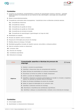 1. Conceitos de competência, transferibilidade e contextos de aprendizagem (formal e informal) – aplicação
destes conceitos na compreensão da sua história de vida, identificação e valorização das competências
adquiridas
2. Atitude empreendedora/proactiva
3. Competências valorizadas pelos empregadores - transferíveis entre os diferentes contextos laborais
3.1. Competências relacionais
3.2. Competências criativas
3.3. Competências de gestão do tempo
3.4. Competências de gestão da informação
3.5. Competências de tomada de decisão
3.6. Competências de aprendizagem (aprendizagem ao longo da vida)
4. Modalidades de trabalho
5. Mercado de trabalho visível e encoberto
6. Pesquisa de informação para procura de emprego
7. Medidas ativas de emprego e formação
8. Mobilidade geográfica (mercado de trabalho nacional, comunitário e extracomunitário)
9. Rede de contactos (sociais ou relacionais)
10. Curriculum vitae
11. Anúncios de emprego
12. Candidatura espontânea
13. Entrevista de emprego
1. Comunicação assertiva
2. Assertividade no relacionamento interpessoal
Conteúdos
8599 Comunicação assertiva e técnicas de procura de
emprego
25 horas
Objetivos
1. Explicar o conceito de assertividade.
2. Identificar e desenvolver tipos de comportamento assertivo.
3. Aplicar técnicas de assertividade em contexto socioprofissional.
4. Reconhecer as formas de conflito na relação interpessoal.
5. Definir o conceito de inteligência emocional.
6. Identificar e descrever as diversas oportunidades de inserção no mercado e respetivos
apoios, em particular as Medidas Ativas de Emprego.
7. Aplicar as principais estratégias de procura de emprego.
8. Aplicar as regras de elaboração de um curriculum vitae.
9. Identificar e selecionar anúncios de emprego.
10. Reconhecer a importância das candidaturas espontâneas.
11. Identificar e adequar os comportamentos e atitudes numa entrevista de emprego.
Conteúdos
54 / 59
REFERENCIAL DE FORMAÇÃO | Técnico/a de Ação Educativa - Nível 4 | 08/02/2022
 