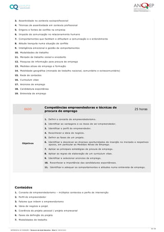 3. Assertividade no contexto socioprofissional
4. Técnicas de assertividade em contexto profissional
5. Origens e fontes de conflito na empresa
6. Impacto da comunicação no relacionamento humano
7. Comportamentos que facilitam e dificultam a comunicação e o entendimento
8. Atitude tranquila numa situação de conflito
9. Inteligência emocional e gestão de comportamentos
10. Modalidades de trabalho
11. Mercado de trabalho visível e encoberto
12. Pesquisa de informação para procura de emprego
13. Medidas ativas de emprego e formação
14. Mobilidade geográfica (mercado de trabalho nacional, comunitário e extracomunitário)
15. Rede de contactos
16. Curriculum vitae
17. Anúncios de emprego
18. Candidatura espontânea
19. Entrevista de emprego
1. Conceito de empreendedorismo – múltiplos contextos e perfis de intervenção
2. Perfil do empreendedor
3. Fatores que inibem o empreendorismo
4. Ideia de negócio e projet
5. Coerência do projeto pessoal / projeto empresarial
6. Fases da definição do projeto
7. Modalidades de trabalho
8600 Competências empreendedoras e técnicas de
procura de emprego
25 horas
Objetivos
1. Definir o conceito de empreendedorismo.
2. Identificar as vantagens e os riscos de ser empreendedor.
3. Identificar o perfil do empreendedor.
4. Reconhecer a ideia de negócio.
5. Definir as fases de um projeto.
6. Identificar e descrever as diversas oportunidades de inserção no mercado e respetivos
apoios, em particular as Medidas Ativas de Emprego.
7. Aplicar as principais estratégias de procura de emprego.
8. Aplicar as regras de elaboração de um curriculum vitae.
9. Identificar e selecionar anúncios de emprego.
10. Reconhecer a importância das candidaturas espontâneas.
11. Identificar e adequar os comportamentos e atitudes numa entrevista de emprego.
Conteúdos
55 / 59
REFERENCIAL DE FORMAÇÃO | Técnico/a de Ação Educativa - Nível 4 | 08/02/2022
 