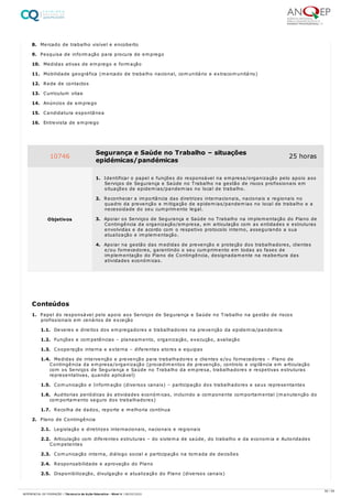8. Mercado de trabalho visível e encoberto
9. Pesquisa de informação para procura de emprego
10. Medidas ativas de emprego e formação
11. Mobilidade geográfica (mercado de trabalho nacional, comunitário e extracomunitário)
12. Rede de contactos
13. Curriculum vitae
14. Anúncios de emprego
15. Candidatura espontânea
16. Entrevista de emprego
1. Papel do responsável pelo apoio aos Serviços de Segurança e Saúde no Trabalho na gestão de riscos
profissionais em cenários de exceção
1.1. Deveres e direitos dos empregadores e trabalhadores na prevenção da epidemia/pandemia
1.2. Funções e competências – planeamento, organização, execução, avaliação
1.3. Cooperação interna e externa – diferentes atores e equipas
1.4. Medidas de intervenção e prevenção para trabalhadores e clientes e/ou fornecedores – Plano de
Contingência da empresa/organização (procedimentos de prevenção, controlo e vigilância em articulação
com os Serviços de Segurança e Saúde no Trabalho da empresa, trabalhadores e respetivas estruturas
representativas, quando aplicável)
1.5. Comunicação e Informação (diversos canais) – participação dos trabalhadores e seus representantes
1.6. Auditorias periódicas às atividades económicas, incluindo a componente comportamental (manutenção do
comportamento seguro dos trabalhadores)
1.7. Recolha de dados, reporte e melhoria contínua
2. Plano de Contingência
2.1. Legislação e diretrizes internacionais, nacionais e regionais
2.2. Articulação com diferentes estruturas – do sistema de saúde, do trabalho e da economia e Autoridades
Competentes
2.3. Comunicação interna, diálogo social e participação na tomada de decisões
2.4. Responsabilidade e aprovação do Plano
2.5. Disponibilização, divulgação e atualização do Plano (diversos canais)
10746 Segurança e Saúde no Trabalho – situações
epidémicas/pandémicas
25 horas
Objetivos
1. Identificar o papel e funções do responsável na empresa/organização pelo apoio aos
Serviços de Segurança e Saúde no Trabalho na gestão de riscos profissionais em
situações de epidemias/pandemias no local de trabalho.
2. Reconhecer a importância das diretrizes internacionais, nacionais e regionais no
quadro da prevenção e mitigação de epidemias/pandemias no local de trabalho e a
necessidade do seu cumprimento legal.
3. Apoiar os Serviços de Segurança e Saúde no Trabalho na implementação do Plano de
Contingência da organização/empresa, em articulação com as entidades e estruturas
envolvidas e de acordo com o respetivo protocolo interno, assegurando a sua
atualização e implementação.
4. Apoiar na gestão das medidas de prevenção e proteção dos trabalhadores, clientes
e/ou fornecedores, garantindo o seu cumprimento em todas as fases de
implementação do Plano de Contingência, designadamente na reabertura das
atividades económicas.
Conteúdos
56 / 59
REFERENCIAL DE FORMAÇÃO | Técnico/a de Ação Educativa - Nível 4 | 08/02/2022
 