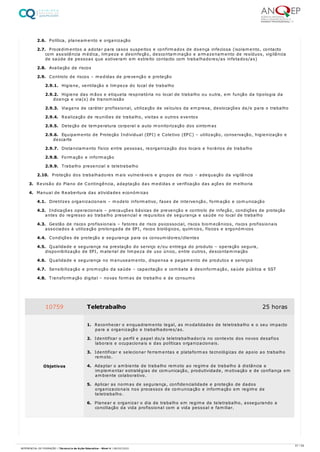 2.6. Política, planeamento e organização
2.7. Procedimentos a adotar para casos suspeitos e confirmados de doença infeciosa (isolamento, contacto
com assistência médica, limpeza e desinfeção, descontaminação e armazenamento de resíduos, vigilância
de saúde de pessoas que estiveram em estreito contacto com trabalhadores/as infetados/as)
2.8. Avaliação de riscos
2.9. Controlo de riscos – medidas de prevenção e proteção
2.9.1. Higiene, ventilação e limpeza do local de trabalho
2.9.2. Higiene das mãos e etiqueta respiratória no local de trabalho ou outra, em função da tipologia da
doença e via(s) de transmissão
2.9.3. Viagens de caráter profissional, utilização de veículos da empresa, deslocações de/e para o trabalho
2.9.4. Realização de reuniões de trabalho, visitas e outros eventos
2.9.5. Deteção de temperatura corporal e auto monitorização dos sintomas
2.9.6. Equipamento de Proteção Individual (EPI) e Coletivo (EPC) – utilização, conservação, higienização e
descarte
2.9.7. Distanciamento físico entre pessoas, reorganização dos locais e horários de trabalho
2.9.8. Formação e informação
2.9.9. Trabalho presencial e teletrabalho
2.10. Proteção dos trabalhadores mais vulneráveis e grupos de risco – adequação da vigilância
3. Revisão do Plano de Contingência, adaptação das medidas e verificação das ações de melhoria
4. Manual de Reabertura das atividades económicas
4.1. Diretrizes organizacionais – modelo informativo, fases de intervenção, formação e comunicação
4.2. Indicações operacionais – precauções básicas de prevenção e controlo de infeção, condições de proteção
antes do regresso ao trabalho presencial e requisitos de segurança e saúde no local de trabalho
4.3. Gestão de riscos profissionais – fatores de risco psicossocial, riscos biomecânicos, riscos profissionais
associados à utilização prolongada de EPI, riscos biológicos, químicos, físicos e ergonómicos
4.4. Condições de proteção e segurança para os consumidores/clientes
4.5. Qualidade e segurança na prestação do serviço e/ou entrega do produto – operação segura,
disponibilização de EPI, material de limpeza de uso único, entre outros, descontaminação
4.6. Qualidade e segurança no manuseamento, dispensa e pagamento de produtos e serviços
4.7. Sensibilização e promoção da saúde – capacitação e combate à desinformação, saúde pública e SST
4.8. Transformação digital – novas formas de trabalho e de consumo
10759 Teletrabalho 25 horas
Objetivos
1. Reconhecer o enquadramento legal, as modalidades de teletrabalho e o seu impacto
para a organização e trabalhadores/as.
2. Identificar o perfil e papel do/a teletrabalhador/a no contexto dos novos desafios
laborais e ocupacionais e das políticas organizacionais.
3. Identificar e selecionar ferramentas e plataformas tecnológicas de apoio ao trabalho
remoto.
4. Adaptar o ambiente de trabalho remoto ao regime de trabalho à distância e
implementar estratégias de comunicação, produtividade, motivação e de confiança em
ambiente colaborativo.
5. Aplicar as normas de segurança, confidencialidade e proteção de dados
organizacionais nos processos de comunicação e informação em regime de
teletrabalho.
6. Planear e organizar o dia de trabalho em regime de teletrabalho, assegurando a
conciliação da vida profissional com a vida pessoal e familiar.
57 / 59
REFERENCIAL DE FORMAÇÃO | Técnico/a de Ação Educativa - Nível 4 | 08/02/2022
 