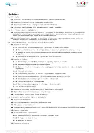 1. Teletrabalho
1.1. Conceito e caracterização em contexto tradicional e em cenários de exceção
1.2. Enquadramento legal, regime, modalidades e negociação
1.3. Deveres e direitos dos/as empregadores/as e teletrabalhadores
1.4. Vantagens e desafios para os/as teletrabalhadores e para a sociedade
2. Competências do/a teletrabalhador/a
2.1. Competências comportamentais e atitudinais – capacidade de adaptação à mudança e ao novo ambiente
de trabalho, automotivação, autodisciplina, capacidade de inter-relacionamento e socialização a distância,
valorização do compromisso e adesão ao regime de teletrabalho
2.2. Competências técnicas – utilização de tecnologias e ferramentas digitais, gestão do tempo, gestão por
objetivos, ferramentas colaborativas, capacitação e literacia digital
3. Pessoas, produtividade e bem-estar em contexto de teletrabalho
3.1. Gestão da confiança
3.1.1. Promoção dos valores organizacionais e valorização de uma missão coletiva
3.1.2. Acompanhamento permanente e reforço de canais de comunicação (abertos e transparentes)
3.1.3. Partilha de planos organizacionais de ajustamento e distribuição do trabalho e disseminação de
boas práticas
3.1.4. Identificação de sinais de alerta e gestão dos riscos psicossociais
3.2. Gestão da distância
3.2.1. Sensibilização, capacitação e promoção da segurança e saúde no trabalho
3.2.2. Reorganização dos locais e horários de trabalho
3.2.3. Equipamentos, ferramentas, programas e aplicações informáticas e ambientes virtuais (trabalho
colaborativo)
3.2.4. Motivação e feedback
3.2.5. Cumprimento dos tempos de trabalho (disponibilidade contratualizada)
3.2.6. Reconhecimento das exigências e dificuldades associadas ao trabalho remoto
3.2.7. Gestão da eventual sobreposição do trabalho à vida pessoal
3.2.8. Controlo e proteção de dados pessoais
3.2.9. Confidencialidade e segurança da informação e da comunicação
3.2.10. Assistência técnica remota
3.3. Gestão da informação, reuniões e eventos (à distância e/ou presenciais)
3.4. Formação e desenvolvimento de novas competências
3.5. Transformação digital – novas formas de trabalho
4. Desempenho profissional em regime de teletrabalho
4.1. Organização do trabalho
4.2. Ambiente de trabalho – iluminação, temperatura, ruído
4.3. Espaço de e para o teletrabalho
4.4. Mobiliário e equipamentos informáticos – condições ergonómicas adaptadas ao novo contexto de trabalho
4.5. Pausas programadas
4.6. Riscos profissionais e psicossociais
4.6.1. Salubridade laboral, ocupacional, individual, psíquica e social
4.6.2. Avaliação e controlo de riscos
4.6.3. Acidentes de trabalho
4.7. Gestão do isolamento
Conteúdos
58 / 59
REFERENCIAL DE FORMAÇÃO | Técnico/a de Ação Educativa - Nível 4 | 08/02/2022
 