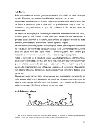 4.3. TRAVE1
Praticamente todas as técnicas gímnicas elementares, executadas na trave, iniciam-se
no solo. Só quando devidamente consolidadas se transferem, para a trave.
Deste modo, o aluno/praticante necessita de dominar, primeiramente, as técnicas no solo
de forma a transferi-las para a trave baixa e, posteriormente, para a trave alta,
aumentando progressivamente, o grau de complexidade das técnicas gímnicas
elementares.
Os exercícios de adaptação e familiarização devem ser executados numa trave baixa,
colocada quase ao nível do solo. Durante a realização destes exercícios elementares, o
professor deverá informar, o executante, relativamente aos aspectos técnicos de cada
elemento, como também, relativamente à atitude e postura corporal.
Quando o aluno/praticante já possui autonomia para realizar a técnica gímnica elementar
no solo, deverá ser incentivado a executar na trave baixa e, numa fase posterior, numa
trave um pouco mais alta. Nesta etapa, o professor/ajudante deve sempre que
necessário e conveniente intervir para auxiliar no caso de algum desequilíbrio.
Todos os elementos que o executante possua capacidade para realizar autonomamente,
deverão ser incentivados a efectuar com maior frequência, afim de possibilitar um maior
grau de eficácia na realização com sucesso dos mesmos. Com o objectivo de evitar o
surgimento de constrangimentos e bloqueios psicológicos é conveniente não precipitar
nem acelerar a transição da realização das técnicas gímnicas elementares da trave baixa
para a alta.
Quando se transita da trave baixa para uma mais alta, é necessário e conveniente, ter
maior cuidado relativamente às questões de segurança, nomeadamente no processo de
ajuda e protecção que será efectuado pelo professor, como também, na forma como
estão colocados os colchões de protecção em torno da trave.


4.3.1. Rolamento à frente




1
   Nas técnicas gímnicas elementares abordadas neste aparelho, as situações de aprendizagem reportam-se
somente à trave, uma vez que partimos do princípio que já estão consolidadas no solo.


                                                                                                    41
 