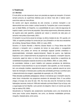 5. TRAMPOLINS
5.1. HISTÓRIA
É muito difícil, se não impossível, situar com precisão as origens do trampolim. O homem
sempre procurou as superfícies elásticas para se elevar mais alto e realizar assim,
exercícios cada vez mais difíceis.
De acordo com alguns estudiosos da arte circense, o primeiro trampolim a ser
desenvolvido teve como criador o artista francês Du Trampoline (daí o nome trampolim),
que na Idade Média, em Espanha, viu a possibilidade de usar a rede de segurança do
trapézio voador, como forma de propulsão. Este artista experimentou diferentes sistemas
de suporte para este aparelho, acabando por reduzir o tamanho da rede para um
tamanho mais prático (Gymmedia, 2001).
O trampolim na sua forma actual só emergiu na última metade do séc. XX, quando, em
1936, um aparelho protótipo foi construído por Larry Griswold e um dos seus estudantes
de tumbling, George Nissen (Walker, 2000; cit. Laws, 2005).
Durante a II Guerra Mundial, a Marinha (Escola Naval) e a Força Aérea dos EUA
utilizaram o trampolim com o propósito de treinar os seus pilotos e navegadores
dando-lhes uma prática em termos de orientação espacial (sentido cinestésico e
proprioceptividade, orientação espacio-temporal). Depois da guerra, nas Agências
Espaciais e com o desenvolvimento do programa de voo espacial, o trampolim assume,
novamente, papel de relevo no treino dos astronautas, dando-lhes a experiência da
variabilidade de posições corporais durante os voos (Walker, 2000; cit. Laws, 2005).
As autoridades médicas e quem trabalha com pessoas portadoras de deficiência,
encontraram muitos benefícios no uso do trampolim. Este aparelho, ao nível recreativo,
tem uma atracção imediata, especialmente para os jovens, podendo assumir-se como
factor de motivação e interesse para a prática das actividades gímnicas e contribuir para
o desenvolvimento da coragem, capacidade de superação, etc. (FIG, 2000).
Pelas elevadas qualidades pedagógicas, lúdicas e recreativas que o trampolim assume,
estes foram introduzidos nos programas escolares de educação física. A sua prática
chegou à Europa nos anos 50 (séc. XX). No início dos anos 60, formaram-se muitas
federações nacionais, tendo em 1958 sido realizada a primeira Nissen Cup na Suíça, sob
a organização de Kurt Bachler, outro pioneiro do desporto. Este é um evento que ainda
hoje se realiza (FIG, 2000).
Actualmente os Trampolins são amplamente reconhecidos como uma ferramenta de
treino para muitos outros desportos, tais como, as diversas modalidades gímnicas,
mergulho, freestyle aéreo, entre outros.


                                                                                       52
 