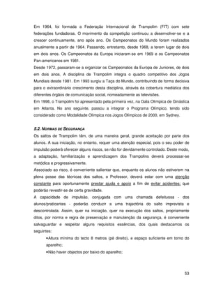 Em 1964, foi formada a Federação Internacional de Trampolim (FIT) com sete
federações fundadoras. O movimento da competição continuou a desenvolver-se e a
crescer continuamente, ano após ano. Os Campeonatos do Mundo foram realizados
anualmente a partir de 1964. Passando, entretanto, desde 1968, a terem lugar de dois
em dois anos. Os Campeonatos da Europa iniciaram-se em 1969 e os Campeonatos
Pan-americanos em 1981.
Desde 1972, passaram-se a organizar os Campeonatos da Europa de Juniores, de dois
em dois anos. A disciplina de Trampolim integra o quadro competitivo dos Jogos
Mundiais desde 1981. Em 1993 surgiu a Taça do Mundo, contribuindo de forma decisiva
para o extraordinário crescimento desta disciplina, através da cobertura mediática dos
diferentes órgãos de comunicação social, nomeadamente as televisões.
Em 1998, o Trampolim foi apresentado pela primeira vez, na Gala Olímpica de Ginástica
em Atlanta. No ano seguinte, passou a integrar o Programa Olímpico, tendo sido
considerado como Modalidade Olímpica nos Jogos Olímpicos de 2000, em Sydney.


5.2. NORMAS DE SEGURANÇA
Os saltos de Trampolim têm, de uma maneira geral, grande aceitação por parte dos
alunos. A sua iniciação, no entanto, requer uma atenção especial, pois o seu poder de
impulsão poderá oferecer alguns riscos, se não for devidamente controlado. Deste modo,
a adaptação, familiarização e aprendizagem dos Trampolins deverá processar-se
metódica e progressivamente.
Associado ao risco, é conveniente salientar que, enquanto os alunos não estiverem na
plena posse das técnicas dos saltos, o Professor, deverá estar com uma atenção
constante para oportunamente prestar ajuda e apoio a fim de evitar acidentes; que
poderão revestir-se de certa gravidade.
A capacidade de impulsão, conjugada com uma chamada defeituosa - dos
alunos/praticantes - poderão conduzir a uma trajectória do salto imprevista e
descontrolada. Assim, quer na iniciação, quer na execução dos saltos, propriamente
ditos, por norma e regra de preservação e manutenção da segurança, é conveniente
salvaguardar e respeitar alguns requisitos essências, dos quais destacamos os
seguintes:
      • Altura mínima do tecto 8 metros (pé direito), e espaço suficiente em torno do
      aparelho;
      • Não haver objectos por baixo do aparelho;




                                                                                   53
 