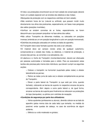 • A tela e as protecções encontrarem-se em bom estado de conservação (deverá
haver um cuidado especial com as tensões dos elásticos e das molas);
• Banquetes de protecção com os respectivos colchões em bom estado;
• Não existirem focos de luz (natural ou artificial), que possam incidir muito
directamente nos olhos dos praticantes, especialmente, em fases mais perigosas
dos saltos (posições invertidas);
• Verificar se existem correntes de ar fortes, especialmente, se forem
descontínuas e que possam prejudicar na fase aérea dos saltos;
• Não utilizar Trampolins de diferentes medidas, ou colocados em posições
inversas (entenda-se um em posição longitudinal e outro em posição transversal);
• Colchões de protecção colocados em ambos os lados do aparelho;
• O Trampolim deve estar fechado quando não está a ser utilizado;
•O   material   deve   ser   sempre   revisto   antes   de   qualquer   aula/treino,
comprovando-se o estado das molas, ou elásticos, o material de protecção, o
encaixe das pernas, as correntes e os esticadores, etc;
• A abertura e o fecho do Trampolim (montar/desmontar), deverá ser efectuada
por pessoas autorizadas e treinadas para o efeito. Para se executarem estas
tarefas são precisas pelo menos dois indivíduos, que devem cumprir as seguintes
acções:
       o Colocar o trampolim na horizontal (suportado pelas rodas) e afastar
       lateralmente as pernas;
       o Retirar as rodas (uma de cada vez) e afastar completamente as pernas
       do Trampolim;
       o Elevar a parte lateral do Trampolim (a que está por cima, quando
       fechado), colocando as barras de suporte no respectivo encaixe da perna
       correspondente. Abrir depois a outra parte lateral e, de igual forma,
       encaixar as barras de suporte para finalmente se colocarem as protecções
       do topo (banquetes), ou plintos com colchões de recepção.
• Condições de segurança por parte dos utilizadores:
       o Vários ajudantes (professores ou alunos), deverão colocar-se ao lado do
       aparelho (pelos menos dois de cada lado) que tentarão, na medida do
       possível, evitar quedas de cabeça, no caso de ocorrência de algum
       acidente;
       o Silêncio ou ruído moderado no ginásio;



                                                                                 54
 